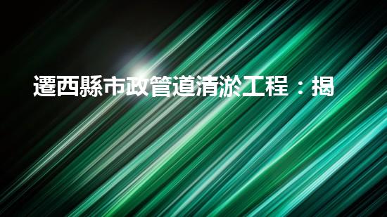 遷西縣市政管道清淤工程：揭秘城市地下的驚人秘密！